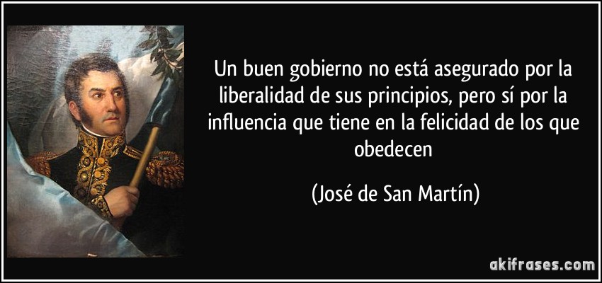 Un buen gobierno no está asegurado por la liberalidad de sus principios, pero sí por la influencia que tiene en la felicidad de los que obedecen (José de San Martín)