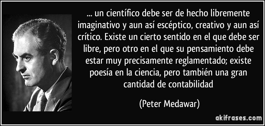 ... un científico debe ser de hecho libremente imaginativo y aun así escéptico, creativo y aun así crítico. Existe un cierto sentido en el que debe ser libre, pero otro en el que su pensamiento debe estar muy precisamente reglamentado; existe poesía en la ciencia, pero también una gran cantidad de contabilidad (Peter Medawar)
