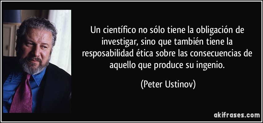 Un científico no sólo tiene la obligación de investigar, sino que también tiene la resposabilidad ética sobre las consecuencias de aquello que produce su ingenio. (Peter Ustinov)