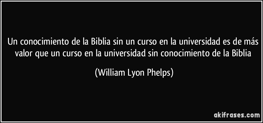 Un conocimiento de la Biblia sin un curso en la universidad es de más valor que un curso en la universidad sin conocimiento de la Biblia (William Lyon Phelps)