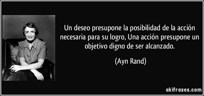 Un deseo presupone la posibilidad de la acción necesaria para su logro, Una acción presupone un objetivo digno de ser alcanzado. (Ayn Rand)