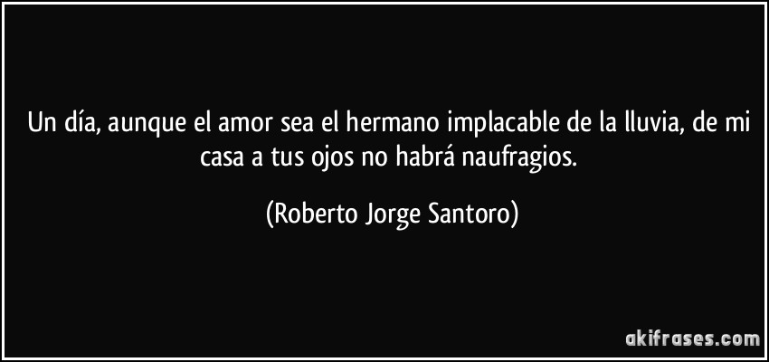 Un día, aunque el amor sea el hermano implacable de la lluvia, de mi casa a tus ojos no habrá naufragios. (Roberto Jorge Santoro)
