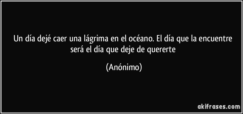 Un día dejé caer una lágrima en el océano. El día que la encuentre será el día que deje de quererte (Anónimo)