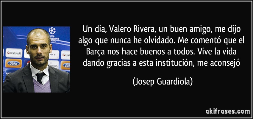 Un día, Valero Rivera, un buen amigo, me dijo algo que nunca he olvidado. Me comentó que el Barça nos hace buenos a todos. Vive la vida dando gracias a esta institución, me aconsejó (Josep Guardiola)