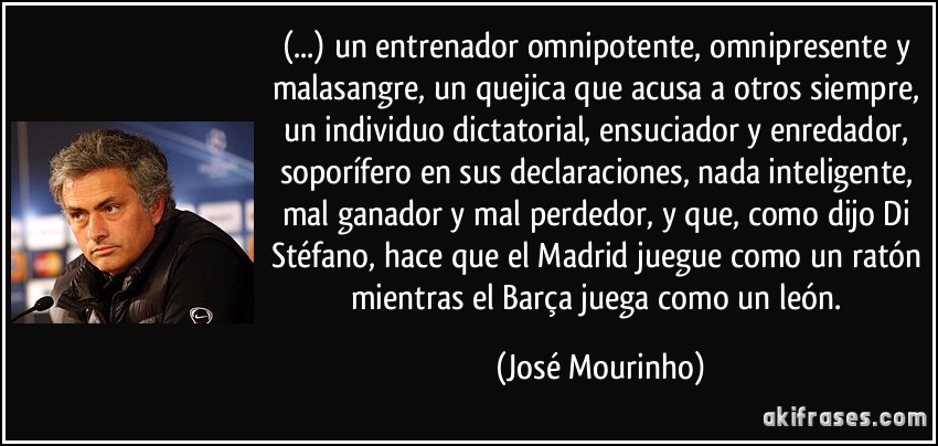 (...) un entrenador omnipotente, omnipresente y malasangre, un quejica que acusa a otros siempre, un individuo dictatorial, ensuciador y enredador, soporífero en sus declaraciones, nada inteligente, mal ganador y mal perdedor, y que, como dijo Di Stéfano, hace que el Madrid juegue como un ratón mientras el Barça juega como un león. (José Mourinho)