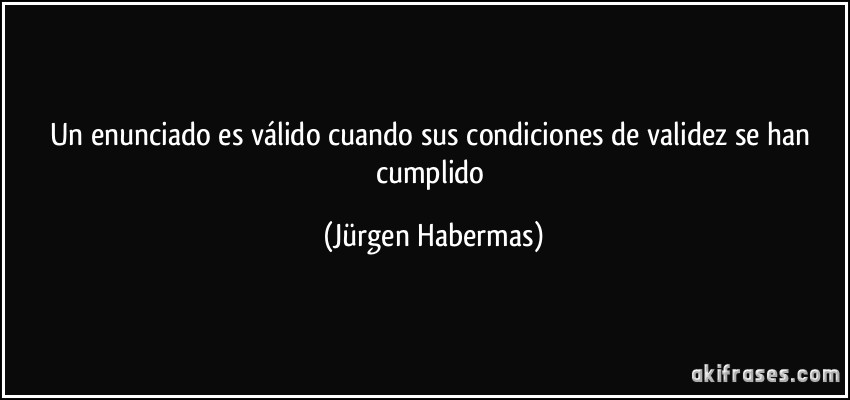 Un enunciado es válido cuando sus condiciones de validez se han cumplido (Jürgen Habermas)