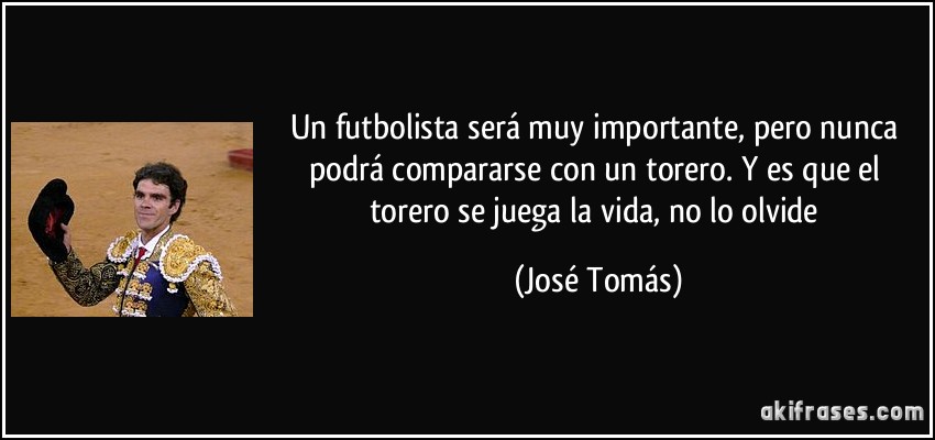 Un futbolista será muy importante, pero nunca podrá compararse con un torero. Y es que el torero se juega la vida, no lo olvide (José Tomás)