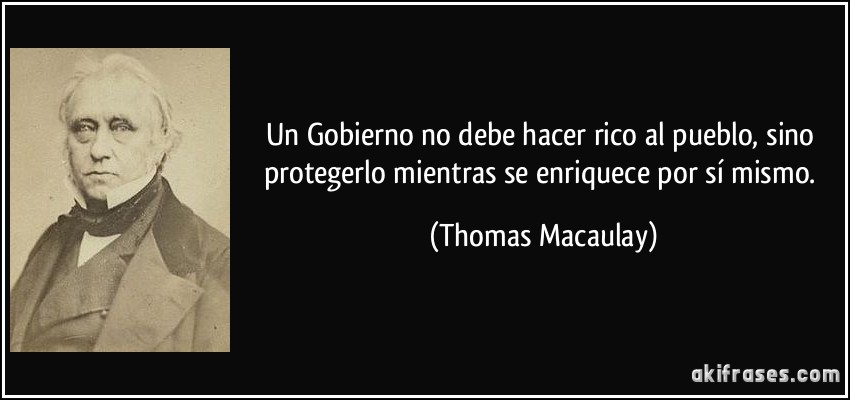 Un Gobierno no debe hacer rico al pueblo, sino protegerlo mientras se enriquece por sí mismo. (Thomas Macaulay)