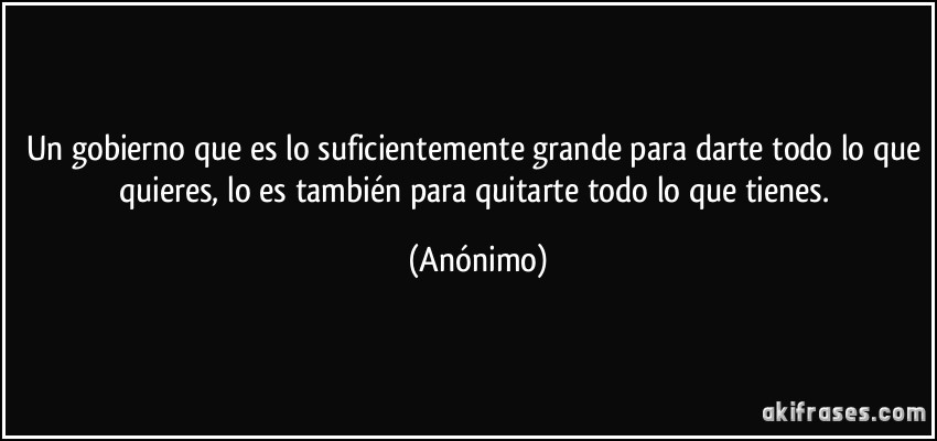 Un gobierno que es lo suficientemente grande para darte todo lo que quieres, lo es también para quitarte todo lo que tienes. (Anónimo)