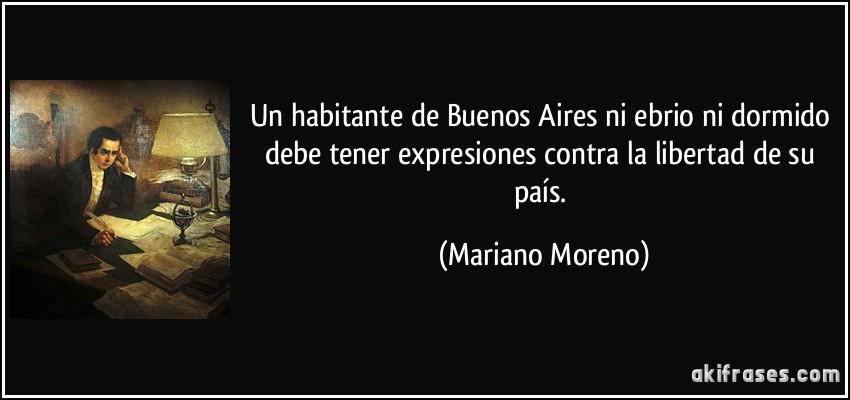 Un habitante de Buenos Aires ni ebrio ni dormido debe tener expresiones contra la libertad de su país. (Mariano Moreno)