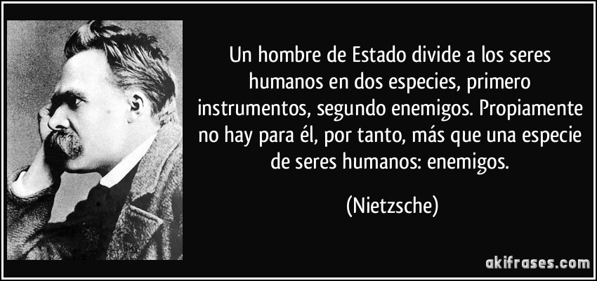 Un hombre de Estado divide a los seres humanos en dos especies, primero instrumentos, segundo enemigos. Propiamente no hay para él, por tanto, más que una especie de seres humanos: enemigos. (Nietzsche)