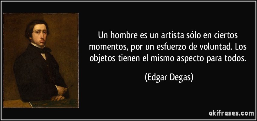 Un hombre es un artista sólo en ciertos momentos, por un esfuerzo de voluntad. Los objetos tienen el mismo aspecto para todos. (Edgar Degas)