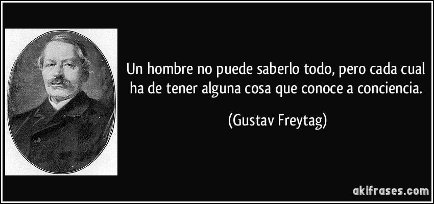 Un hombre no puede saberlo todo, pero cada cual ha de tener alguna cosa que conoce a conciencia. (Gustav Freytag)