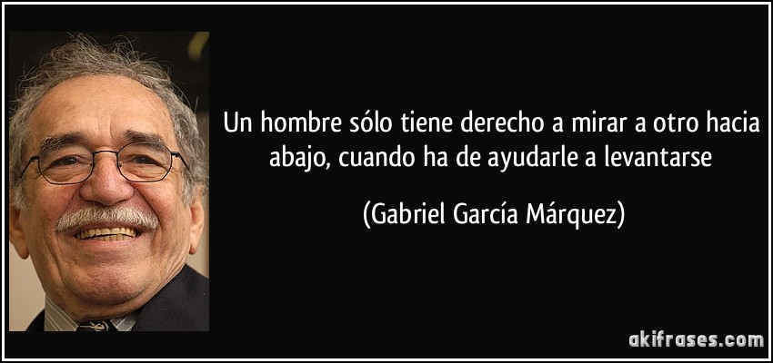Un hombre sólo tiene derecho a mirar a otro hacia abajo, cuando ha de ayudarle a levantarse (Gabriel García Márquez)