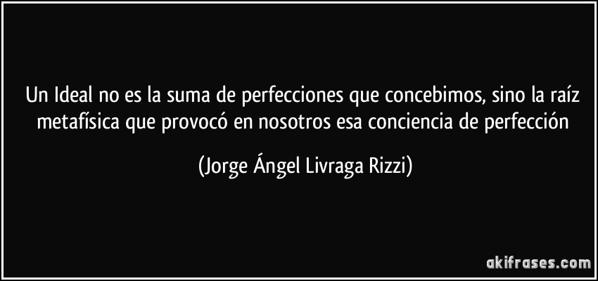 Un Ideal no es la suma de perfecciones que concebimos, sino la raíz metafísica que provocó en nosotros esa conciencia de perfección (Jorge Ángel Livraga Rizzi)