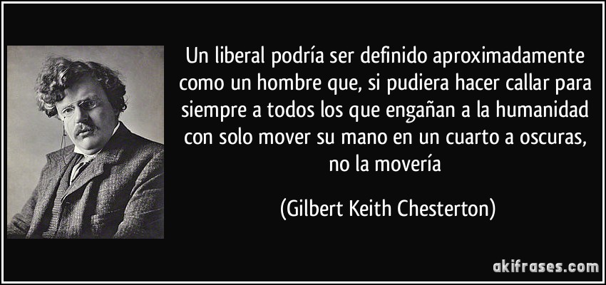 Un liberal podría ser definido aproximadamente como un hombre que, si pudiera hacer callar para siempre a todos los que engañan a la humanidad con solo mover su mano en un cuarto a oscuras, no la movería (Gilbert Keith Chesterton)