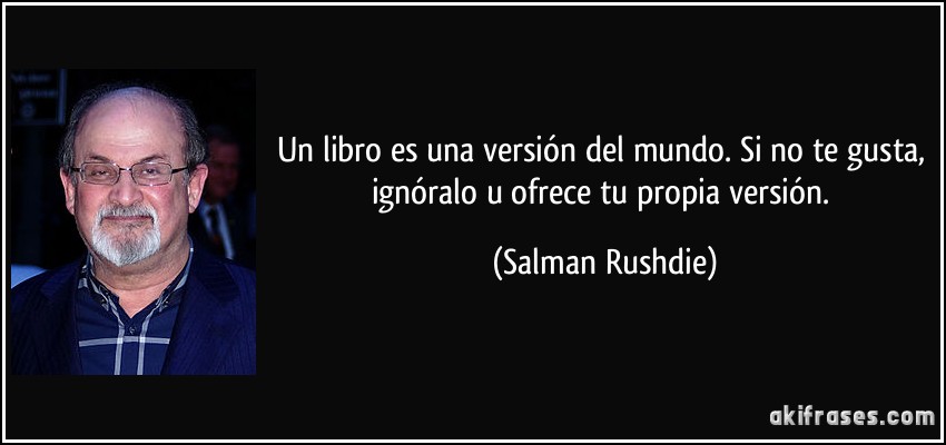 Un libro es una versión del mundo. Si no te gusta, ignóralo u ofrece tu propia versión. (Salman Rushdie)