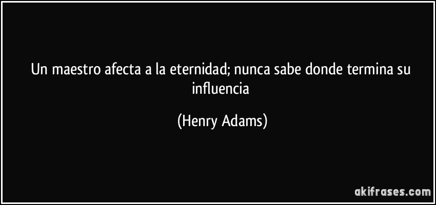 Un maestro afecta a la eternidad; nunca sabe donde termina su influencia (Henry Adams)