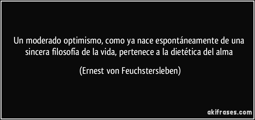 Un moderado optimismo, como ya nace espontáneamente de una sincera filosofía de la vida, pertenece a la dietética del alma (Ernest von Feuchstersleben)