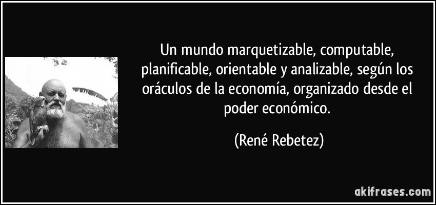 un mundo marquetizable, computable, planificable, orientable y analizable, según los oráculos de la economía, organizado desde el poder económico. (René Rebetez)