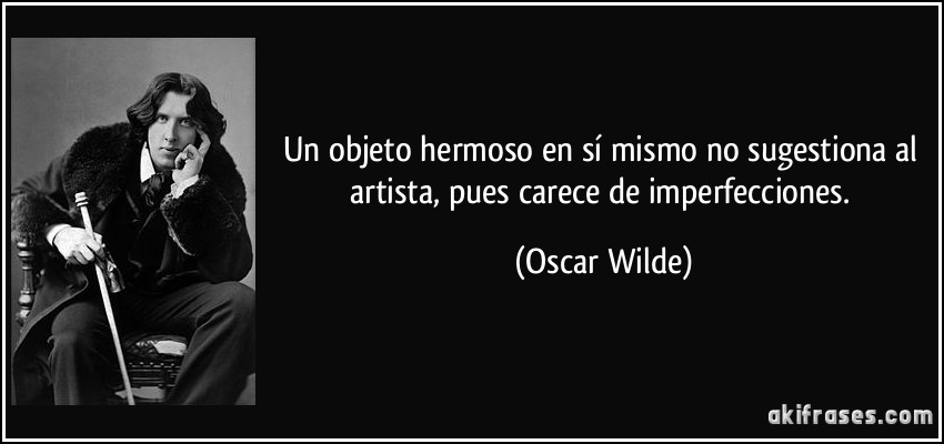 Un objeto hermoso en sí mismo no sugestiona al artista, pues carece de imperfecciones. (Oscar Wilde)