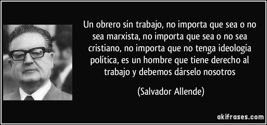 Un obrero sin trabajo, no importa que sea o no sea marxista, no importa que sea o no sea cristiano, no importa que no tenga ideología política, es un hombre que tiene derecho al trabajo y debemos dárselo nosotros (Salvador Allende)