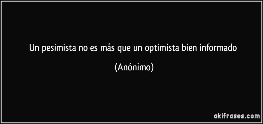 Un pesimista no es más que un optimista bien informado (Anónimo)