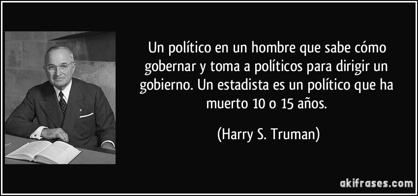 Un político en un hombre que sabe cómo gobernar y toma a políticos para dirigir un gobierno. Un estadista es un político que ha muerto 10 o 15 años. (Harry S. Truman)
