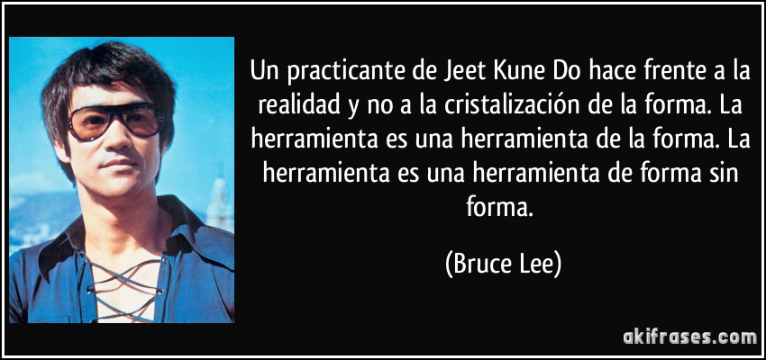 Un practicante de Jeet Kune Do hace frente a la realidad y no a la cristalización de la forma. La herramienta es una herramienta de la forma. La herramienta es una herramienta de forma sin forma. (Bruce Lee)