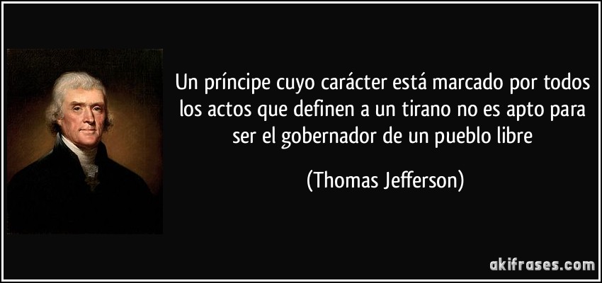 Un príncipe cuyo carácter está marcado por todos los actos que definen a un tirano no es apto para ser el gobernador de un pueblo libre (Thomas Jefferson)
