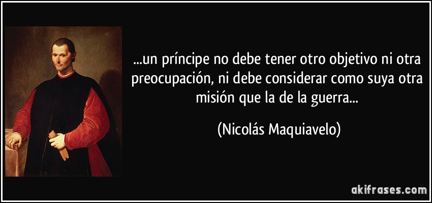 ...un príncipe no debe tener otro objetivo ni otra preocupación, ni debe considerar como suya otra misión que la de la guerra... (Nicolás Maquiavelo)