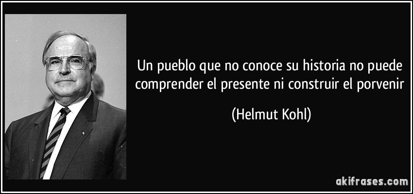 Un pueblo que no conoce su historia no puede comprender el presente ni construir el porvenir (Helmut Kohl)