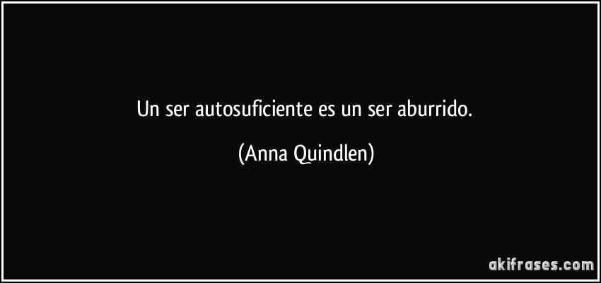 Un ser autosuficiente es un ser aburrido. (Anna Quindlen)