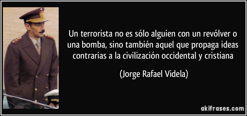 Un terrorista no es sólo alguien con un revólver o una bomba, sino también aquel que propaga ideas contrarias a la civilización occidental y cristiana (Jorge Rafael Videla)