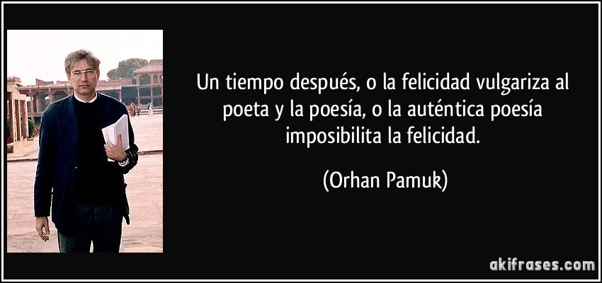 Un tiempo después, o la felicidad vulgariza al poeta y la poesía, o la auténtica poesía imposibilita la felicidad. (Orhan Pamuk)