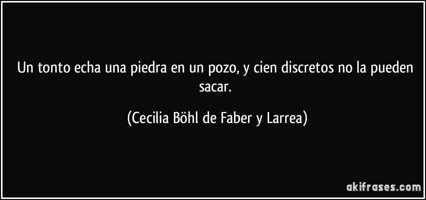 Un tonto echa una piedra en un pozo, y cien discretos no la pueden sacar. (Cecilia Böhl de Faber y Larrea)