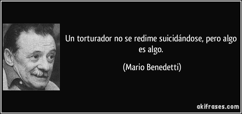 Un torturador no se redime suicidándose, pero algo es algo. (Mario Benedetti)