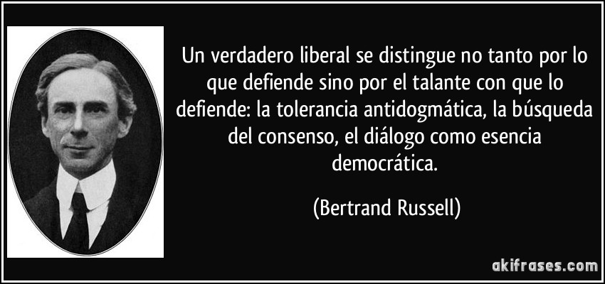 Un verdadero liberal se distingue no tanto por lo que defiende sino por el talante con que lo defiende: la tolerancia antidogmática, la búsqueda del consenso, el diálogo como esencia democrática. (Bertrand Russell)