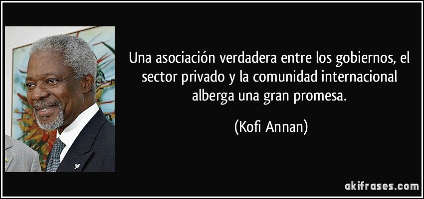 Una asociación verdadera entre los gobiernos, el sector privado y la comunidad internacional alberga una gran promesa. (Kofi Annan)