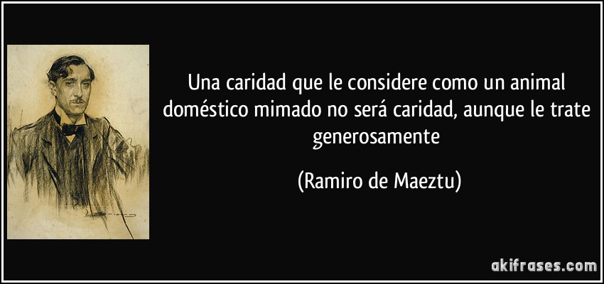 Una caridad que le considere como un animal doméstico mimado no será caridad, aunque le trate generosamente (Ramiro de Maeztu)