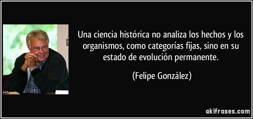 Una ciencia histórica no analiza los hechos y los organismos, como categorías fijas, sino en su estado de evolución permanente. (Felipe González)