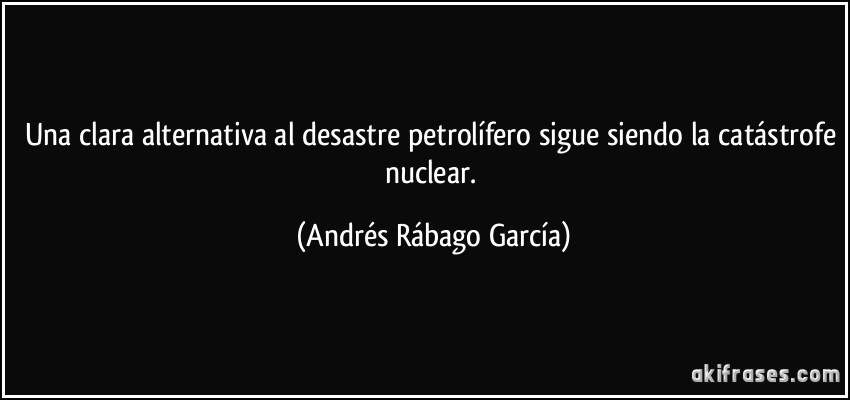 Una clara alternativa al desastre petrolífero sigue siendo la catástrofe nuclear. (Andrés Rábago García)