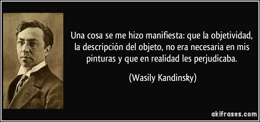 Una cosa se me hizo manifiesta: que la objetividad, la descripción del objeto, no era necesaria en mis pinturas y que en realidad les perjudicaba. (Wasily Kandinsky)