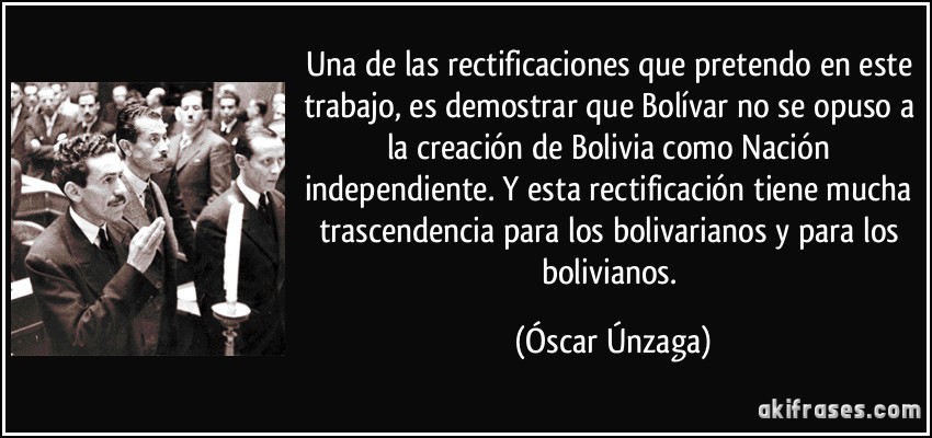Una de las rectificaciones que pretendo en este trabajo, es demostrar que Bolívar no se opuso a la creación de Bolivia como Nación independiente. Y esta rectificación tiene mucha trascendencia para los bolivarianos y para los bolivianos. (Óscar Únzaga)