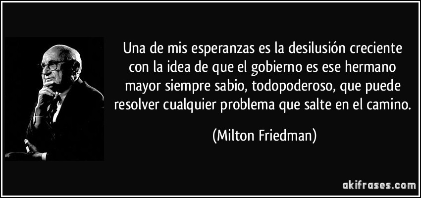 Una de mis esperanzas es la desilusión creciente con la idea de que el gobierno es ese hermano mayor siempre sabio, todopoderoso, que puede resolver cualquier problema que salte en el camino. (Milton Friedman)