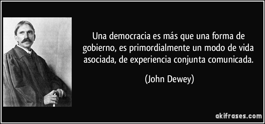 Una democracia es más que una forma de gobierno, es primordialmente un modo de vida asociada, de experiencia conjunta comunicada. (John Dewey)