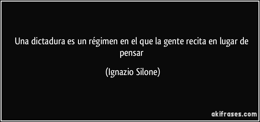 Una dictadura es un régimen en el que la gente recita en lugar de pensar (Ignazio Silone)