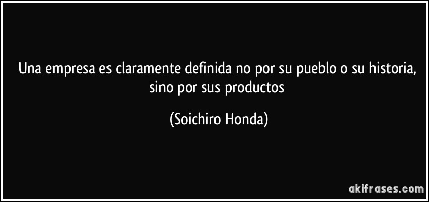 Una empresa es claramente definida no por su pueblo o su historia, sino por sus productos (Soichiro Honda)
