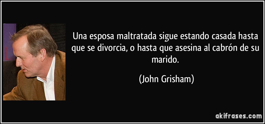 Una esposa maltratada sigue estando casada hasta que se divorcia, o hasta que asesina al cabrón de su marido. (John Grisham)