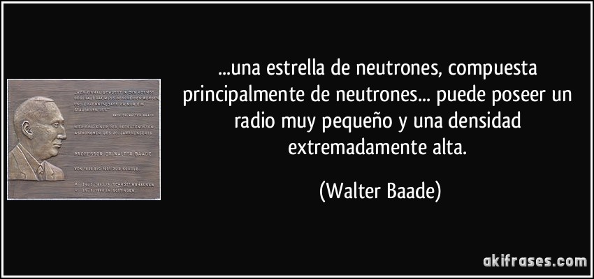 ...una estrella de neutrones, compuesta principalmente de neutrones... puede poseer un radio muy pequeño y una densidad extremadamente alta. (Walter Baade)